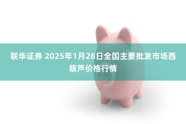 联华证券 2025年1月28日全国主要批发市场西葫芦价格行情