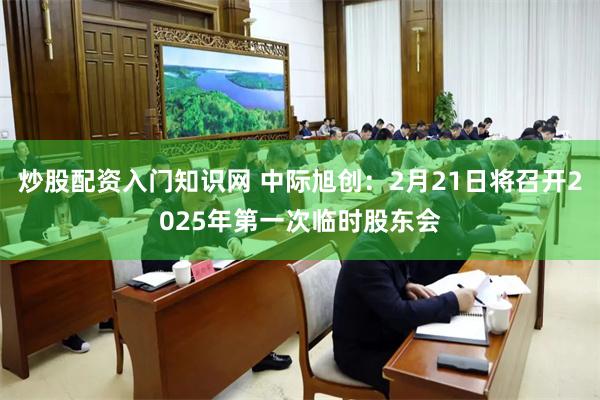 炒股配资入门知识网 中际旭创：2月21日将召开2025年第一次临时股东会