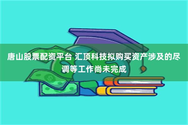 唐山股票配资平台 汇顶科技拟购买资产涉及的尽调等工作尚未完成