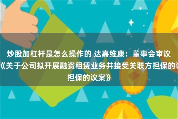 炒股加杠杆是怎么操作的 达嘉维康：董事会审议通过《关于公司拟开展融资租赁业务并接受关联方担保的议案》