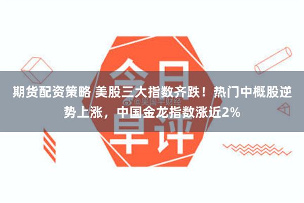 期货配资策略 美股三大指数齐跌！热门中概股逆势上涨，中国金龙指数涨近2%