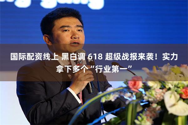 国际配资线上 黑白调 618 超级战报来袭！实力拿下多个“行业第一”